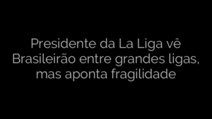 ​Presidente da La Liga vê Brasileirão entre grandes ligas, mas aponta fragilidade 